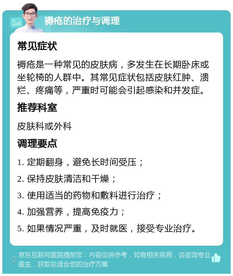 褥疮的治疗与调理 常见症状 褥疮是一种常见的皮肤病，多发生在长期卧床或坐轮椅的人群中。其常见症状包括皮肤红肿、溃烂、疼痛等，严重时可能会引起感染和并发症。 推荐科室 皮肤科或外科 调理要点 1. 定期翻身，避免长时间受压； 2. 保持皮肤清洁和干燥； 3. 使用适当的药物和敷料进行治疗； 4. 加强营养，提高免疫力； 5. 如果情况严重，及时就医，接受专业治疗。