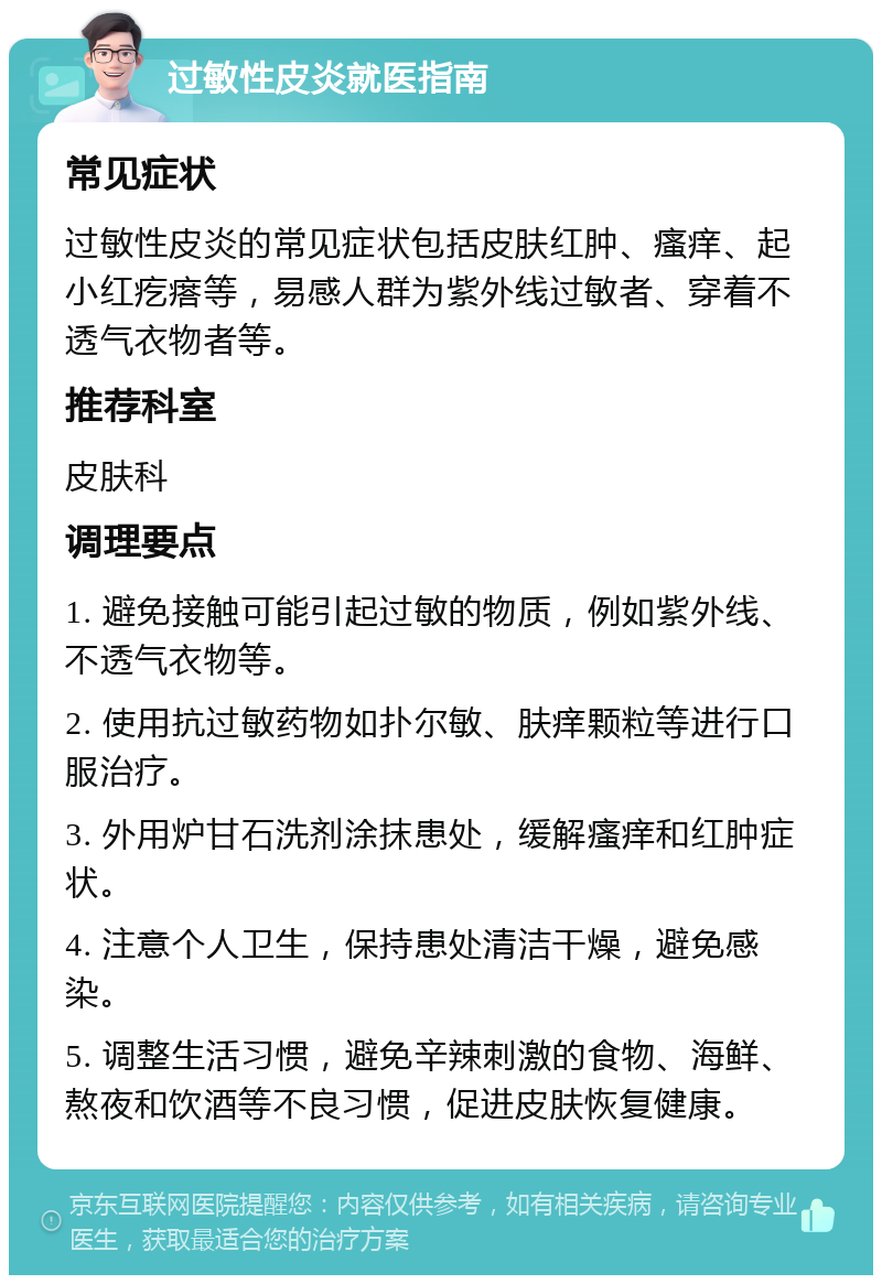 过敏性皮炎就医指南 常见症状 过敏性皮炎的常见症状包括皮肤红肿、瘙痒、起小红疙瘩等，易感人群为紫外线过敏者、穿着不透气衣物者等。 推荐科室 皮肤科 调理要点 1. 避免接触可能引起过敏的物质，例如紫外线、不透气衣物等。 2. 使用抗过敏药物如扑尔敏、肤痒颗粒等进行口服治疗。 3. 外用炉甘石洗剂涂抹患处，缓解瘙痒和红肿症状。 4. 注意个人卫生，保持患处清洁干燥，避免感染。 5. 调整生活习惯，避免辛辣刺激的食物、海鲜、熬夜和饮酒等不良习惯，促进皮肤恢复健康。