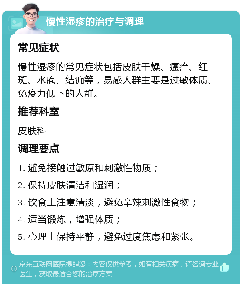 慢性湿疹的治疗与调理 常见症状 慢性湿疹的常见症状包括皮肤干燥、瘙痒、红斑、水疱、结痂等，易感人群主要是过敏体质、免疫力低下的人群。 推荐科室 皮肤科 调理要点 1. 避免接触过敏原和刺激性物质； 2. 保持皮肤清洁和湿润； 3. 饮食上注意清淡，避免辛辣刺激性食物； 4. 适当锻炼，增强体质； 5. 心理上保持平静，避免过度焦虑和紧张。