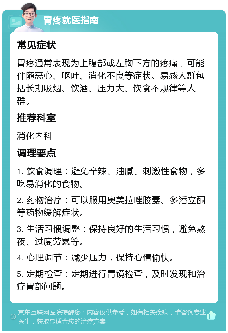 胃疼就医指南 常见症状 胃疼通常表现为上腹部或左胸下方的疼痛，可能伴随恶心、呕吐、消化不良等症状。易感人群包括长期吸烟、饮酒、压力大、饮食不规律等人群。 推荐科室 消化内科 调理要点 1. 饮食调理：避免辛辣、油腻、刺激性食物，多吃易消化的食物。 2. 药物治疗：可以服用奥美拉唑胶囊、多潘立酮等药物缓解症状。 3. 生活习惯调整：保持良好的生活习惯，避免熬夜、过度劳累等。 4. 心理调节：减少压力，保持心情愉快。 5. 定期检查：定期进行胃镜检查，及时发现和治疗胃部问题。