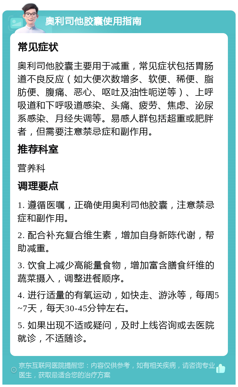 奥利司他胶囊使用指南 常见症状 奥利司他胶囊主要用于减重，常见症状包括胃肠道不良反应（如大便次数增多、软便、稀便、脂肪便、腹痛、恶心、呕吐及油性呃逆等）、上呼吸道和下呼吸道感染、头痛、疲劳、焦虑、泌尿系感染、月经失调等。易感人群包括超重或肥胖者，但需要注意禁忌症和副作用。 推荐科室 营养科 调理要点 1. 遵循医嘱，正确使用奥利司他胶囊，注意禁忌症和副作用。 2. 配合补充复合维生素，增加自身新陈代谢，帮助减重。 3. 饮食上减少高能量食物，增加富含膳食纤维的蔬菜摄入，调整进餐顺序。 4. 进行适量的有氧运动，如快走、游泳等，每周5~7天，每天30-45分钟左右。 5. 如果出现不适或疑问，及时上线咨询或去医院就诊，不适随诊。