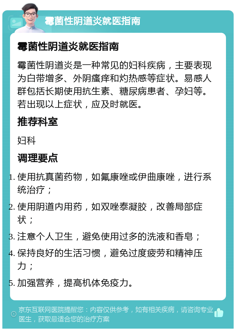 霉菌性阴道炎就医指南 霉菌性阴道炎就医指南 霉菌性阴道炎是一种常见的妇科疾病，主要表现为白带增多、外阴瘙痒和灼热感等症状。易感人群包括长期使用抗生素、糖尿病患者、孕妇等。若出现以上症状，应及时就医。 推荐科室 妇科 调理要点 使用抗真菌药物，如氟康唑或伊曲康唑，进行系统治疗； 使用阴道内用药，如双唑泰凝胶，改善局部症状； 注意个人卫生，避免使用过多的洗液和香皂； 保持良好的生活习惯，避免过度疲劳和精神压力； 加强营养，提高机体免疫力。