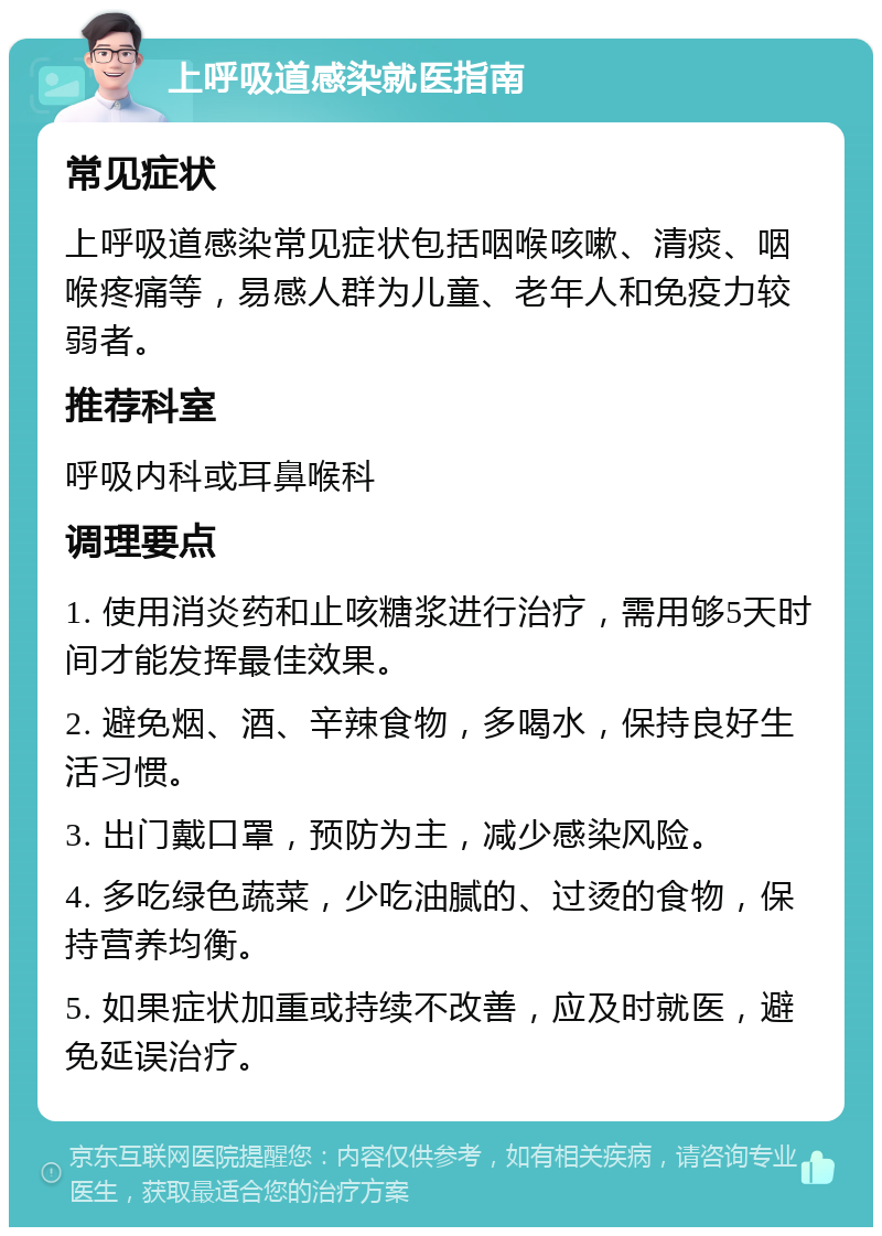 上呼吸道感染就医指南 常见症状 上呼吸道感染常见症状包括咽喉咳嗽、清痰、咽喉疼痛等，易感人群为儿童、老年人和免疫力较弱者。 推荐科室 呼吸内科或耳鼻喉科 调理要点 1. 使用消炎药和止咳糖浆进行治疗，需用够5天时间才能发挥最佳效果。 2. 避免烟、酒、辛辣食物，多喝水，保持良好生活习惯。 3. 出门戴口罩，预防为主，减少感染风险。 4. 多吃绿色蔬菜，少吃油腻的、过烫的食物，保持营养均衡。 5. 如果症状加重或持续不改善，应及时就医，避免延误治疗。