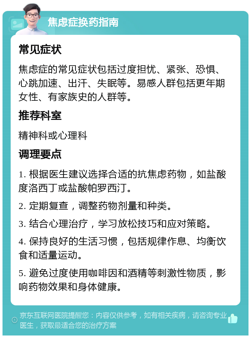 焦虑症换药指南 常见症状 焦虑症的常见症状包括过度担忧、紧张、恐惧、心跳加速、出汗、失眠等。易感人群包括更年期女性、有家族史的人群等。 推荐科室 精神科或心理科 调理要点 1. 根据医生建议选择合适的抗焦虑药物，如盐酸度洛西丁或盐酸帕罗西汀。 2. 定期复查，调整药物剂量和种类。 3. 结合心理治疗，学习放松技巧和应对策略。 4. 保持良好的生活习惯，包括规律作息、均衡饮食和适量运动。 5. 避免过度使用咖啡因和酒精等刺激性物质，影响药物效果和身体健康。