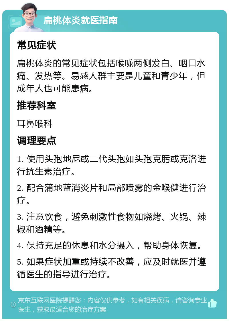 扁桃体炎就医指南 常见症状 扁桃体炎的常见症状包括喉咙两侧发白、咽口水痛、发热等。易感人群主要是儿童和青少年，但成年人也可能患病。 推荐科室 耳鼻喉科 调理要点 1. 使用头孢地尼或二代头孢如头孢克肟或克洛进行抗生素治疗。 2. 配合蒲地蓝消炎片和局部喷雾的金喉健进行治疗。 3. 注意饮食，避免刺激性食物如烧烤、火锅、辣椒和酒精等。 4. 保持充足的休息和水分摄入，帮助身体恢复。 5. 如果症状加重或持续不改善，应及时就医并遵循医生的指导进行治疗。