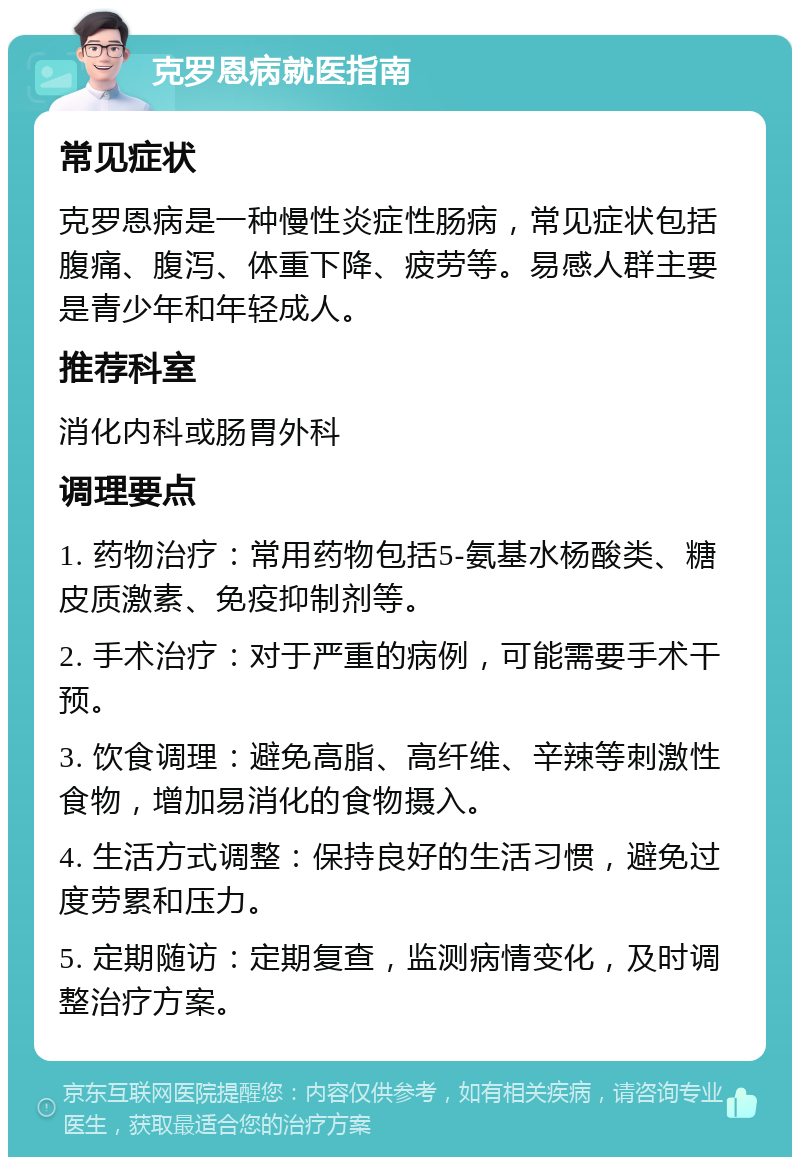 克罗恩病就医指南 常见症状 克罗恩病是一种慢性炎症性肠病，常见症状包括腹痛、腹泻、体重下降、疲劳等。易感人群主要是青少年和年轻成人。 推荐科室 消化内科或肠胃外科 调理要点 1. 药物治疗：常用药物包括5-氨基水杨酸类、糖皮质激素、免疫抑制剂等。 2. 手术治疗：对于严重的病例，可能需要手术干预。 3. 饮食调理：避免高脂、高纤维、辛辣等刺激性食物，增加易消化的食物摄入。 4. 生活方式调整：保持良好的生活习惯，避免过度劳累和压力。 5. 定期随访：定期复查，监测病情变化，及时调整治疗方案。