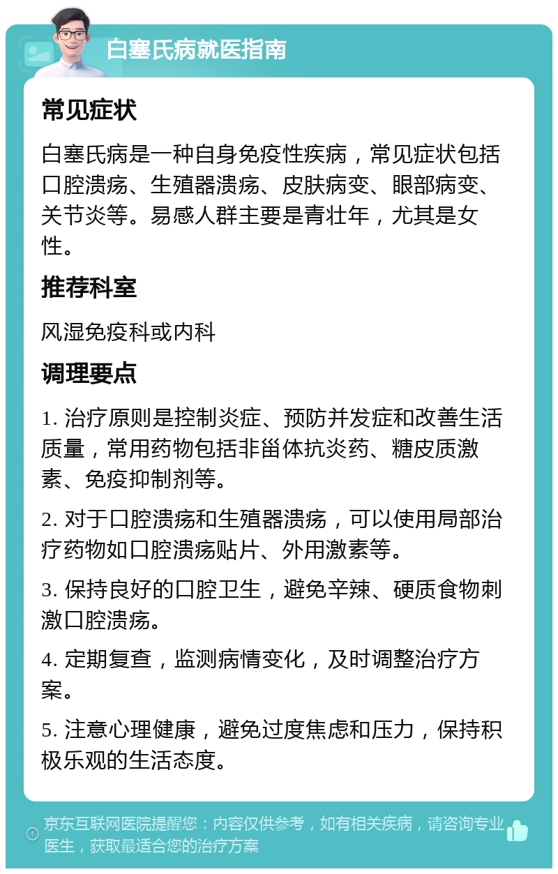 白塞氏病就医指南 常见症状 白塞氏病是一种自身免疫性疾病，常见症状包括口腔溃疡、生殖器溃疡、皮肤病变、眼部病变、关节炎等。易感人群主要是青壮年，尤其是女性。 推荐科室 风湿免疫科或内科 调理要点 1. 治疗原则是控制炎症、预防并发症和改善生活质量，常用药物包括非甾体抗炎药、糖皮质激素、免疫抑制剂等。 2. 对于口腔溃疡和生殖器溃疡，可以使用局部治疗药物如口腔溃疡贴片、外用激素等。 3. 保持良好的口腔卫生，避免辛辣、硬质食物刺激口腔溃疡。 4. 定期复查，监测病情变化，及时调整治疗方案。 5. 注意心理健康，避免过度焦虑和压力，保持积极乐观的生活态度。