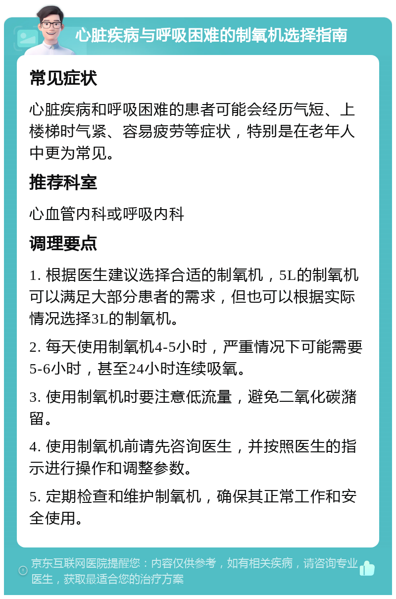 心脏疾病与呼吸困难的制氧机选择指南 常见症状 心脏疾病和呼吸困难的患者可能会经历气短、上楼梯时气紧、容易疲劳等症状，特别是在老年人中更为常见。 推荐科室 心血管内科或呼吸内科 调理要点 1. 根据医生建议选择合适的制氧机，5L的制氧机可以满足大部分患者的需求，但也可以根据实际情况选择3L的制氧机。 2. 每天使用制氧机4-5小时，严重情况下可能需要5-6小时，甚至24小时连续吸氧。 3. 使用制氧机时要注意低流量，避免二氧化碳潴留。 4. 使用制氧机前请先咨询医生，并按照医生的指示进行操作和调整参数。 5. 定期检查和维护制氧机，确保其正常工作和安全使用。