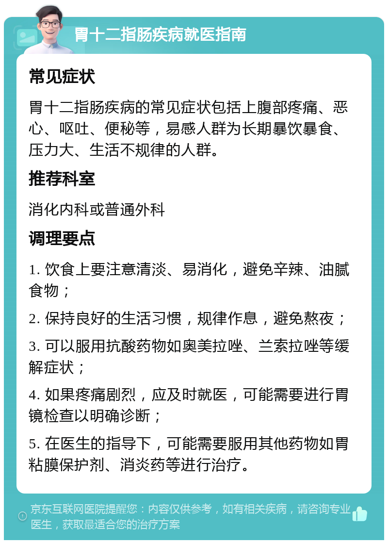 胃十二指肠疾病就医指南 常见症状 胃十二指肠疾病的常见症状包括上腹部疼痛、恶心、呕吐、便秘等，易感人群为长期暴饮暴食、压力大、生活不规律的人群。 推荐科室 消化内科或普通外科 调理要点 1. 饮食上要注意清淡、易消化，避免辛辣、油腻食物； 2. 保持良好的生活习惯，规律作息，避免熬夜； 3. 可以服用抗酸药物如奥美拉唑、兰索拉唑等缓解症状； 4. 如果疼痛剧烈，应及时就医，可能需要进行胃镜检查以明确诊断； 5. 在医生的指导下，可能需要服用其他药物如胃粘膜保护剂、消炎药等进行治疗。