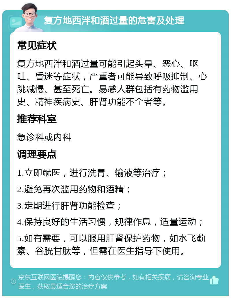 复方地西泮和酒过量的危害及处理 常见症状 复方地西泮和酒过量可能引起头晕、恶心、呕吐、昏迷等症状，严重者可能导致呼吸抑制、心跳减慢、甚至死亡。易感人群包括有药物滥用史、精神疾病史、肝肾功能不全者等。 推荐科室 急诊科或内科 调理要点 1.立即就医，进行洗胃、输液等治疗； 2.避免再次滥用药物和酒精； 3.定期进行肝肾功能检查； 4.保持良好的生活习惯，规律作息，适量运动； 5.如有需要，可以服用肝肾保护药物，如水飞蓟素、谷胱甘肽等，但需在医生指导下使用。