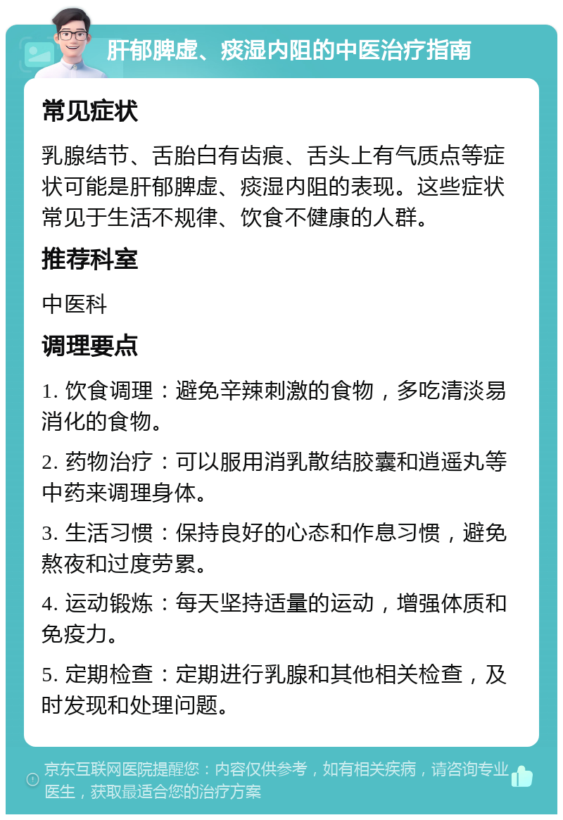 肝郁脾虚、痰湿内阻的中医治疗指南 常见症状 乳腺结节、舌胎白有齿痕、舌头上有气质点等症状可能是肝郁脾虚、痰湿内阻的表现。这些症状常见于生活不规律、饮食不健康的人群。 推荐科室 中医科 调理要点 1. 饮食调理：避免辛辣刺激的食物，多吃清淡易消化的食物。 2. 药物治疗：可以服用消乳散结胶囊和逍遥丸等中药来调理身体。 3. 生活习惯：保持良好的心态和作息习惯，避免熬夜和过度劳累。 4. 运动锻炼：每天坚持适量的运动，增强体质和免疫力。 5. 定期检查：定期进行乳腺和其他相关检查，及时发现和处理问题。