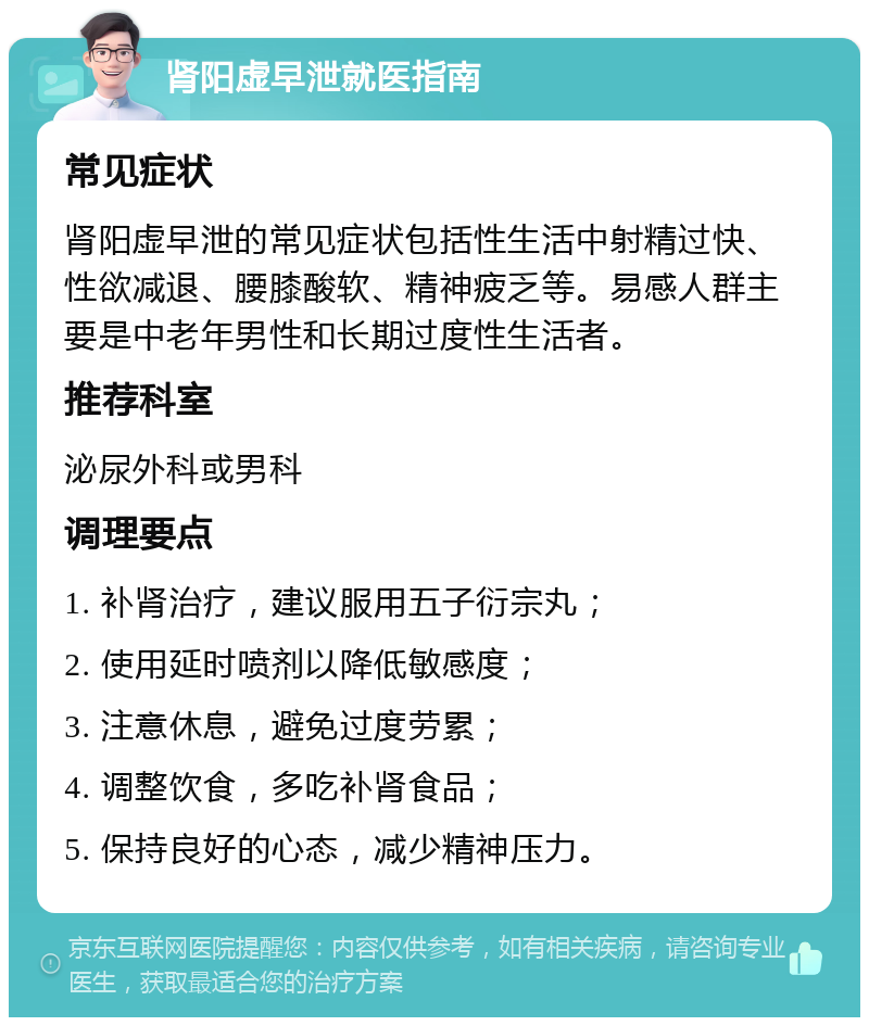 肾阳虚早泄就医指南 常见症状 肾阳虚早泄的常见症状包括性生活中射精过快、性欲减退、腰膝酸软、精神疲乏等。易感人群主要是中老年男性和长期过度性生活者。 推荐科室 泌尿外科或男科 调理要点 1. 补肾治疗，建议服用五子衍宗丸； 2. 使用延时喷剂以降低敏感度； 3. 注意休息，避免过度劳累； 4. 调整饮食，多吃补肾食品； 5. 保持良好的心态，减少精神压力。