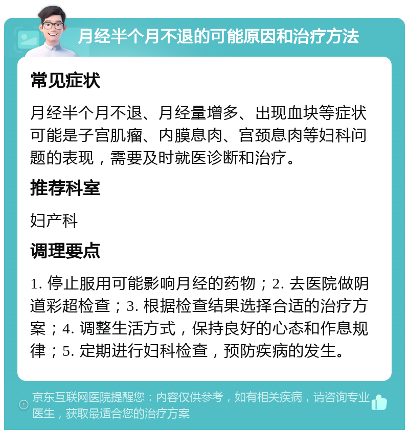 月经半个月不退的可能原因和治疗方法 常见症状 月经半个月不退、月经量增多、出现血块等症状可能是子宫肌瘤、内膜息肉、宫颈息肉等妇科问题的表现，需要及时就医诊断和治疗。 推荐科室 妇产科 调理要点 1. 停止服用可能影响月经的药物；2. 去医院做阴道彩超检查；3. 根据检查结果选择合适的治疗方案；4. 调整生活方式，保持良好的心态和作息规律；5. 定期进行妇科检查，预防疾病的发生。