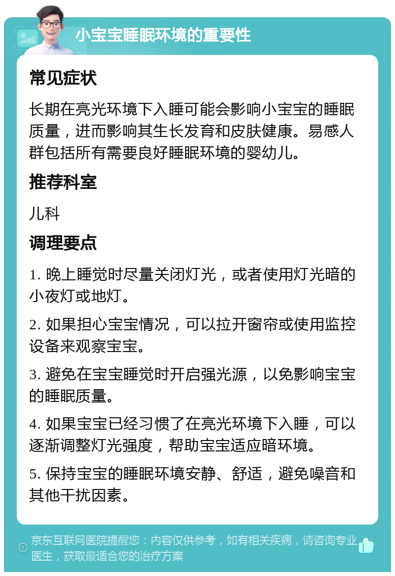 小宝宝睡眠环境的重要性 常见症状 长期在亮光环境下入睡可能会影响小宝宝的睡眠质量，进而影响其生长发育和皮肤健康。易感人群包括所有需要良好睡眠环境的婴幼儿。 推荐科室 儿科 调理要点 1. 晚上睡觉时尽量关闭灯光，或者使用灯光暗的小夜灯或地灯。 2. 如果担心宝宝情况，可以拉开窗帘或使用监控设备来观察宝宝。 3. 避免在宝宝睡觉时开启强光源，以免影响宝宝的睡眠质量。 4. 如果宝宝已经习惯了在亮光环境下入睡，可以逐渐调整灯光强度，帮助宝宝适应暗环境。 5. 保持宝宝的睡眠环境安静、舒适，避免噪音和其他干扰因素。