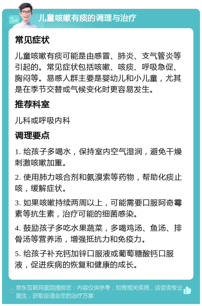 儿童咳嗽有痰的调理与治疗 常见症状 儿童咳嗽有痰可能是由感冒、肺炎、支气管炎等引起的。常见症状包括咳嗽、咳痰、呼吸急促、胸闷等。易感人群主要是婴幼儿和小儿童，尤其是在季节交替或气候变化时更容易发生。 推荐科室 儿科或呼吸内科 调理要点 1. 给孩子多喝水，保持室内空气湿润，避免干燥刺激咳嗽加重。 2. 使用肺力咳合剂和氨溴索等药物，帮助化痰止咳，缓解症状。 3. 如果咳嗽持续两周以上，可能需要口服阿奇霉素等抗生素，治疗可能的细菌感染。 4. 鼓励孩子多吃水果蔬菜，多喝鸡汤、鱼汤、排骨汤等营养汤，增强抵抗力和免疫力。 5. 给孩子补充钙加锌口服液或葡萄糖酸钙口服液，促进疾病的恢复和健康的成长。