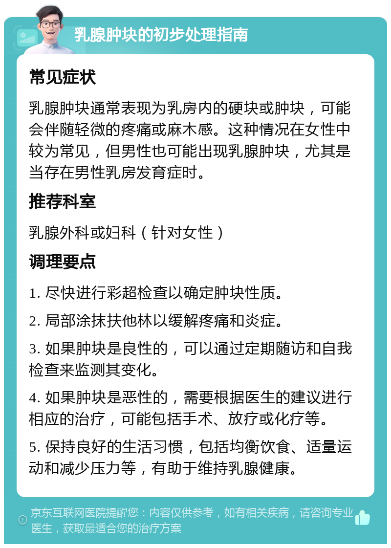 乳腺肿块的初步处理指南 常见症状 乳腺肿块通常表现为乳房内的硬块或肿块，可能会伴随轻微的疼痛或麻木感。这种情况在女性中较为常见，但男性也可能出现乳腺肿块，尤其是当存在男性乳房发育症时。 推荐科室 乳腺外科或妇科（针对女性） 调理要点 1. 尽快进行彩超检查以确定肿块性质。 2. 局部涂抹扶他林以缓解疼痛和炎症。 3. 如果肿块是良性的，可以通过定期随访和自我检查来监测其变化。 4. 如果肿块是恶性的，需要根据医生的建议进行相应的治疗，可能包括手术、放疗或化疗等。 5. 保持良好的生活习惯，包括均衡饮食、适量运动和减少压力等，有助于维持乳腺健康。