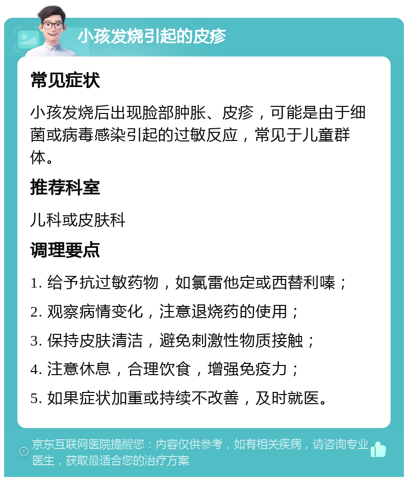 小孩发烧引起的皮疹 常见症状 小孩发烧后出现脸部肿胀、皮疹，可能是由于细菌或病毒感染引起的过敏反应，常见于儿童群体。 推荐科室 儿科或皮肤科 调理要点 1. 给予抗过敏药物，如氯雷他定或西替利嗪； 2. 观察病情变化，注意退烧药的使用； 3. 保持皮肤清洁，避免刺激性物质接触； 4. 注意休息，合理饮食，增强免疫力； 5. 如果症状加重或持续不改善，及时就医。