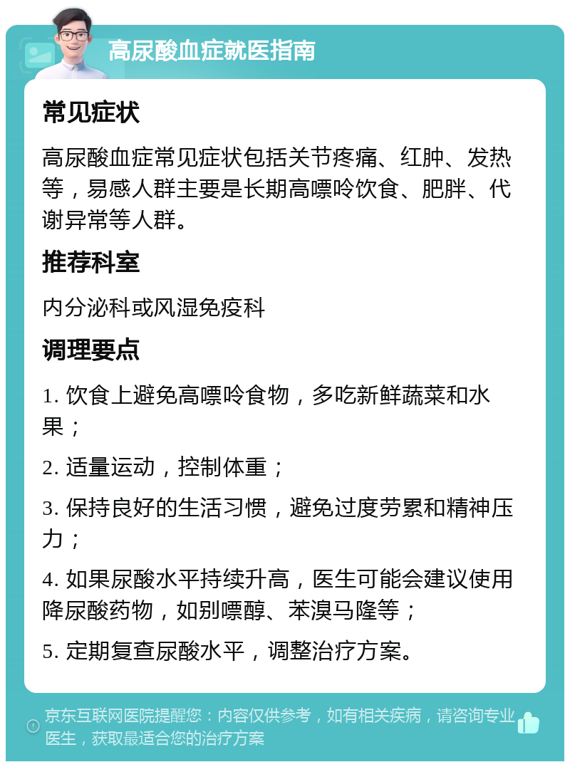 高尿酸血症就医指南 常见症状 高尿酸血症常见症状包括关节疼痛、红肿、发热等，易感人群主要是长期高嘌呤饮食、肥胖、代谢异常等人群。 推荐科室 内分泌科或风湿免疫科 调理要点 1. 饮食上避免高嘌呤食物，多吃新鲜蔬菜和水果； 2. 适量运动，控制体重； 3. 保持良好的生活习惯，避免过度劳累和精神压力； 4. 如果尿酸水平持续升高，医生可能会建议使用降尿酸药物，如别嘌醇、苯溴马隆等； 5. 定期复查尿酸水平，调整治疗方案。