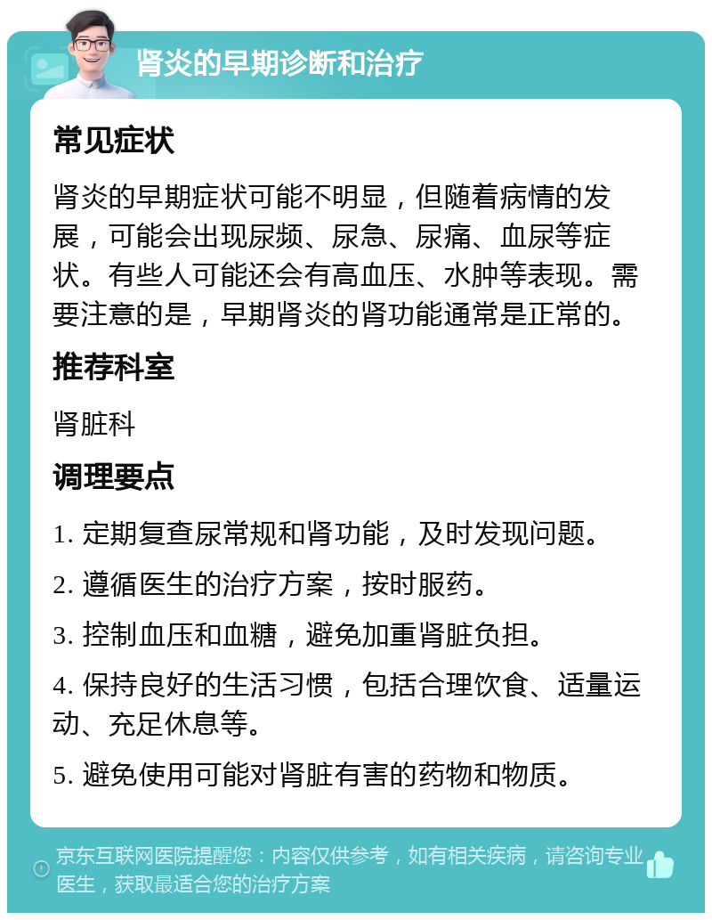 肾炎的早期诊断和治疗 常见症状 肾炎的早期症状可能不明显，但随着病情的发展，可能会出现尿频、尿急、尿痛、血尿等症状。有些人可能还会有高血压、水肿等表现。需要注意的是，早期肾炎的肾功能通常是正常的。 推荐科室 肾脏科 调理要点 1. 定期复查尿常规和肾功能，及时发现问题。 2. 遵循医生的治疗方案，按时服药。 3. 控制血压和血糖，避免加重肾脏负担。 4. 保持良好的生活习惯，包括合理饮食、适量运动、充足休息等。 5. 避免使用可能对肾脏有害的药物和物质。