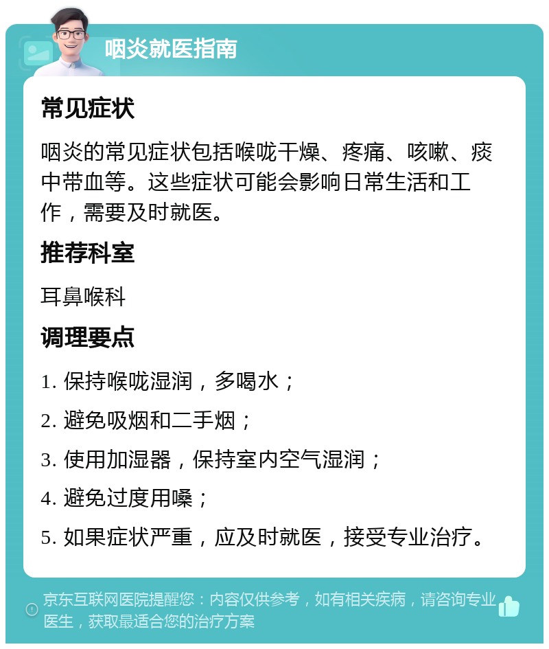 咽炎就医指南 常见症状 咽炎的常见症状包括喉咙干燥、疼痛、咳嗽、痰中带血等。这些症状可能会影响日常生活和工作，需要及时就医。 推荐科室 耳鼻喉科 调理要点 1. 保持喉咙湿润，多喝水； 2. 避免吸烟和二手烟； 3. 使用加湿器，保持室内空气湿润； 4. 避免过度用嗓； 5. 如果症状严重，应及时就医，接受专业治疗。