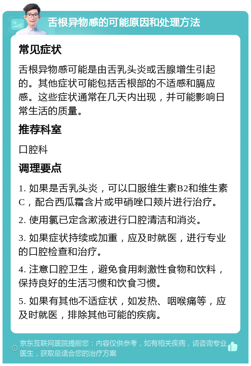 舌根异物感的可能原因和处理方法 常见症状 舌根异物感可能是由舌乳头炎或舌腺增生引起的。其他症状可能包括舌根部的不适感和膈应感。这些症状通常在几天内出现，并可能影响日常生活的质量。 推荐科室 口腔科 调理要点 1. 如果是舌乳头炎，可以口服维生素B2和维生素C，配合西瓜霜含片或甲硝唑口颊片进行治疗。 2. 使用氯已定含漱液进行口腔清洁和消炎。 3. 如果症状持续或加重，应及时就医，进行专业的口腔检查和治疗。 4. 注意口腔卫生，避免食用刺激性食物和饮料，保持良好的生活习惯和饮食习惯。 5. 如果有其他不适症状，如发热、咽喉痛等，应及时就医，排除其他可能的疾病。