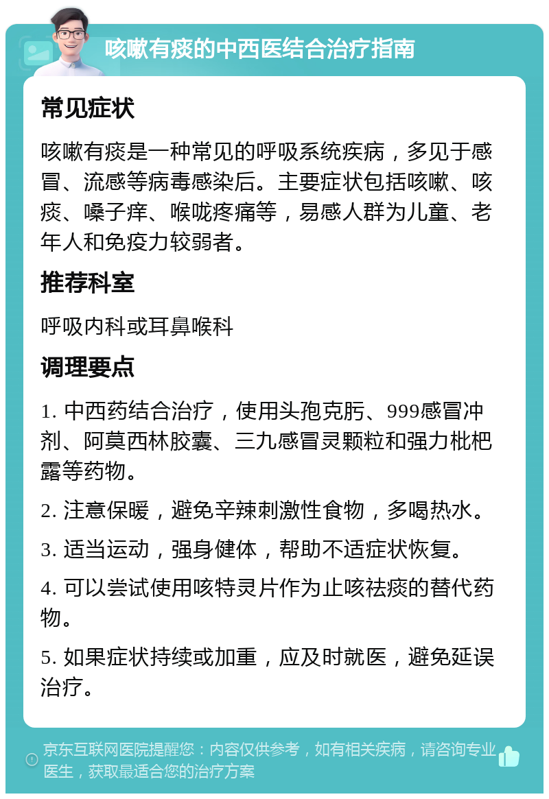 咳嗽有痰的中西医结合治疗指南 常见症状 咳嗽有痰是一种常见的呼吸系统疾病，多见于感冒、流感等病毒感染后。主要症状包括咳嗽、咳痰、嗓子痒、喉咙疼痛等，易感人群为儿童、老年人和免疫力较弱者。 推荐科室 呼吸内科或耳鼻喉科 调理要点 1. 中西药结合治疗，使用头孢克肟、999感冒冲剂、阿莫西林胶囊、三九感冒灵颗粒和强力枇杷露等药物。 2. 注意保暖，避免辛辣刺激性食物，多喝热水。 3. 适当运动，强身健体，帮助不适症状恢复。 4. 可以尝试使用咳特灵片作为止咳祛痰的替代药物。 5. 如果症状持续或加重，应及时就医，避免延误治疗。