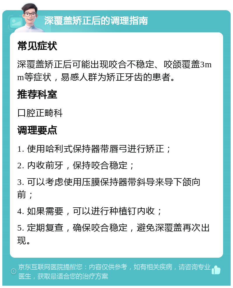 深覆盖矫正后的调理指南 常见症状 深覆盖矫正后可能出现咬合不稳定、咬颌覆盖3mm等症状，易感人群为矫正牙齿的患者。 推荐科室 口腔正畸科 调理要点 1. 使用哈利式保持器带唇弓进行矫正； 2. 内收前牙，保持咬合稳定； 3. 可以考虑使用压膜保持器带斜导来导下颌向前； 4. 如果需要，可以进行种植钉内收； 5. 定期复查，确保咬合稳定，避免深覆盖再次出现。