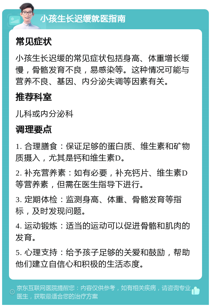 小孩生长迟缓就医指南 常见症状 小孩生长迟缓的常见症状包括身高、体重增长缓慢，骨骼发育不良，易感染等。这种情况可能与营养不良、基因、内分泌失调等因素有关。 推荐科室 儿科或内分泌科 调理要点 1. 合理膳食：保证足够的蛋白质、维生素和矿物质摄入，尤其是钙和维生素D。 2. 补充营养素：如有必要，补充钙片、维生素D等营养素，但需在医生指导下进行。 3. 定期体检：监测身高、体重、骨骼发育等指标，及时发现问题。 4. 运动锻炼：适当的运动可以促进骨骼和肌肉的发育。 5. 心理支持：给予孩子足够的关爱和鼓励，帮助他们建立自信心和积极的生活态度。