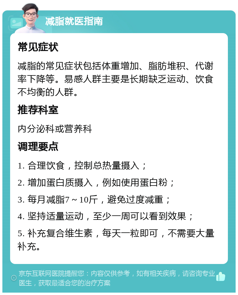 减脂就医指南 常见症状 减脂的常见症状包括体重增加、脂肪堆积、代谢率下降等。易感人群主要是长期缺乏运动、饮食不均衡的人群。 推荐科室 内分泌科或营养科 调理要点 1. 合理饮食，控制总热量摄入； 2. 增加蛋白质摄入，例如使用蛋白粉； 3. 每月减脂7～10斤，避免过度减重； 4. 坚持适量运动，至少一周可以看到效果； 5. 补充复合维生素，每天一粒即可，不需要大量补充。