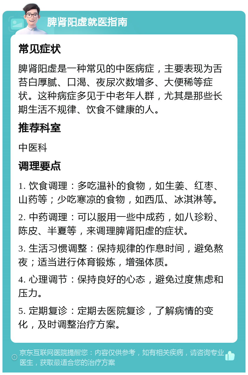 脾肾阳虚就医指南 常见症状 脾肾阳虚是一种常见的中医病症，主要表现为舌苔白厚腻、口渴、夜尿次数增多、大便稀等症状。这种病症多见于中老年人群，尤其是那些长期生活不规律、饮食不健康的人。 推荐科室 中医科 调理要点 1. 饮食调理：多吃温补的食物，如生姜、红枣、山药等；少吃寒凉的食物，如西瓜、冰淇淋等。 2. 中药调理：可以服用一些中成药，如八珍粉、陈皮、半夏等，来调理脾肾阳虚的症状。 3. 生活习惯调整：保持规律的作息时间，避免熬夜；适当进行体育锻炼，增强体质。 4. 心理调节：保持良好的心态，避免过度焦虑和压力。 5. 定期复诊：定期去医院复诊，了解病情的变化，及时调整治疗方案。