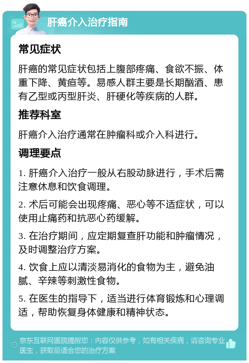 肝癌介入治疗指南 常见症状 肝癌的常见症状包括上腹部疼痛、食欲不振、体重下降、黄疸等。易感人群主要是长期酗酒、患有乙型或丙型肝炎、肝硬化等疾病的人群。 推荐科室 肝癌介入治疗通常在肿瘤科或介入科进行。 调理要点 1. 肝癌介入治疗一般从右股动脉进行，手术后需注意休息和饮食调理。 2. 术后可能会出现疼痛、恶心等不适症状，可以使用止痛药和抗恶心药缓解。 3. 在治疗期间，应定期复查肝功能和肿瘤情况，及时调整治疗方案。 4. 饮食上应以清淡易消化的食物为主，避免油腻、辛辣等刺激性食物。 5. 在医生的指导下，适当进行体育锻炼和心理调适，帮助恢复身体健康和精神状态。