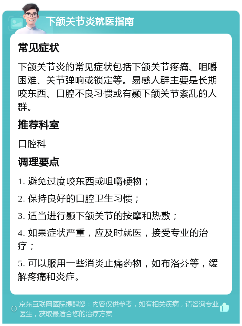 下颌关节炎就医指南 常见症状 下颌关节炎的常见症状包括下颌关节疼痛、咀嚼困难、关节弹响或锁定等。易感人群主要是长期咬东西、口腔不良习惯或有颞下颌关节紊乱的人群。 推荐科室 口腔科 调理要点 1. 避免过度咬东西或咀嚼硬物； 2. 保持良好的口腔卫生习惯； 3. 适当进行颞下颌关节的按摩和热敷； 4. 如果症状严重，应及时就医，接受专业的治疗； 5. 可以服用一些消炎止痛药物，如布洛芬等，缓解疼痛和炎症。