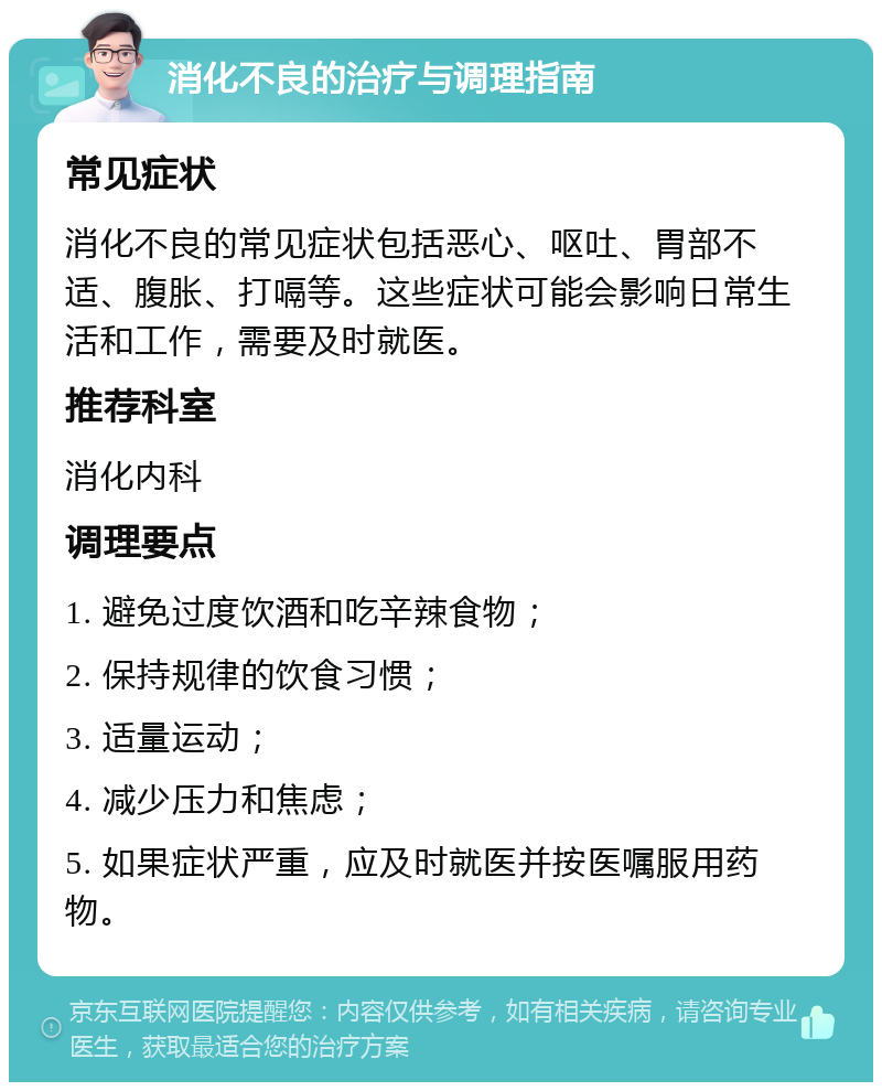 消化不良的治疗与调理指南 常见症状 消化不良的常见症状包括恶心、呕吐、胃部不适、腹胀、打嗝等。这些症状可能会影响日常生活和工作，需要及时就医。 推荐科室 消化内科 调理要点 1. 避免过度饮酒和吃辛辣食物； 2. 保持规律的饮食习惯； 3. 适量运动； 4. 减少压力和焦虑； 5. 如果症状严重，应及时就医并按医嘱服用药物。