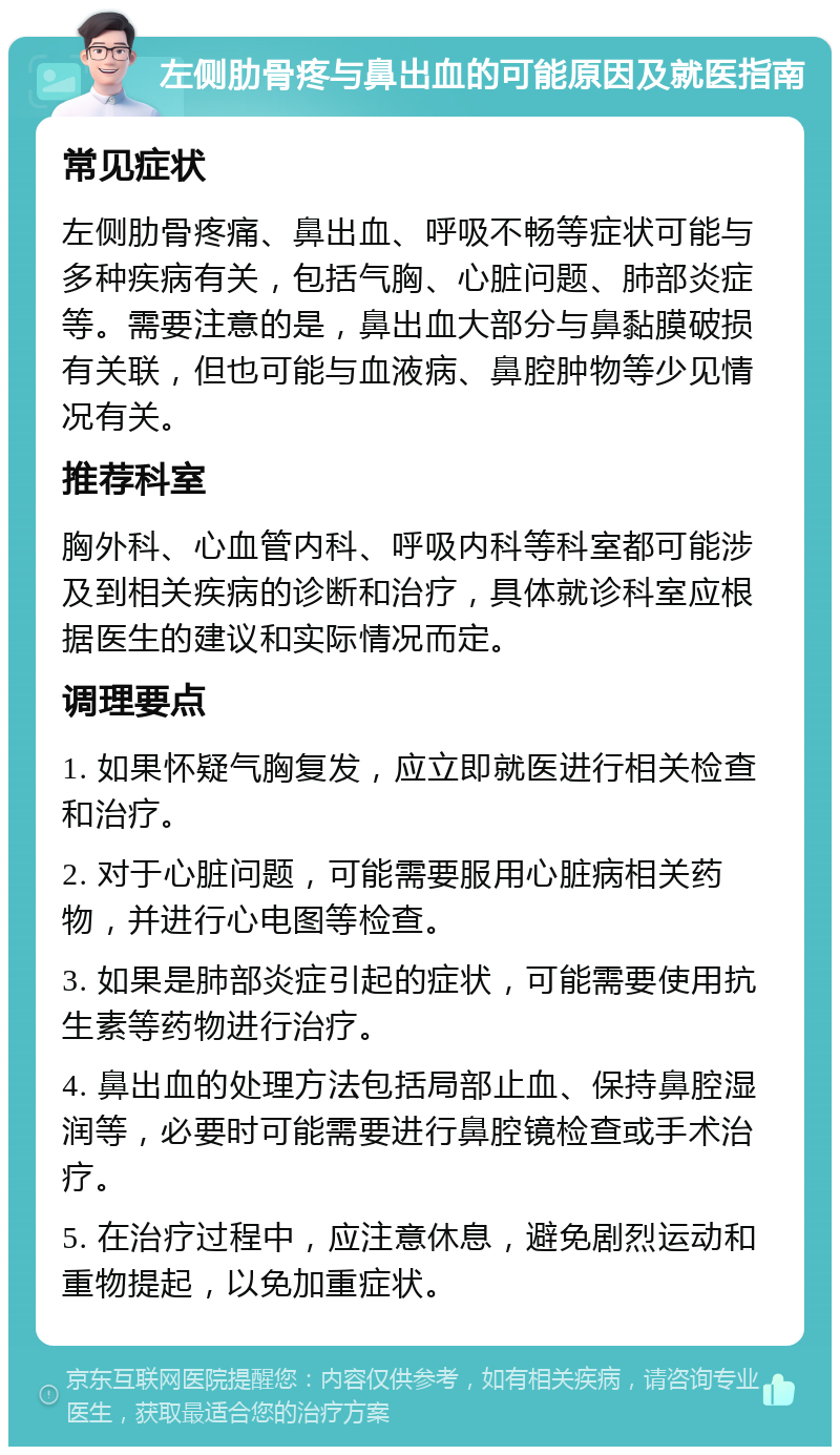 左侧肋骨疼与鼻出血的可能原因及就医指南 常见症状 左侧肋骨疼痛、鼻出血、呼吸不畅等症状可能与多种疾病有关，包括气胸、心脏问题、肺部炎症等。需要注意的是，鼻出血大部分与鼻黏膜破损有关联，但也可能与血液病、鼻腔肿物等少见情况有关。 推荐科室 胸外科、心血管内科、呼吸内科等科室都可能涉及到相关疾病的诊断和治疗，具体就诊科室应根据医生的建议和实际情况而定。 调理要点 1. 如果怀疑气胸复发，应立即就医进行相关检查和治疗。 2. 对于心脏问题，可能需要服用心脏病相关药物，并进行心电图等检查。 3. 如果是肺部炎症引起的症状，可能需要使用抗生素等药物进行治疗。 4. 鼻出血的处理方法包括局部止血、保持鼻腔湿润等，必要时可能需要进行鼻腔镜检查或手术治疗。 5. 在治疗过程中，应注意休息，避免剧烈运动和重物提起，以免加重症状。