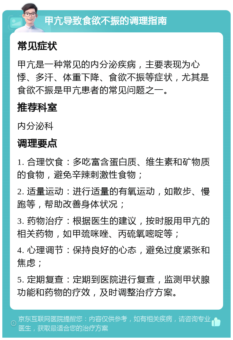 甲亢导致食欲不振的调理指南 常见症状 甲亢是一种常见的内分泌疾病，主要表现为心悸、多汗、体重下降、食欲不振等症状，尤其是食欲不振是甲亢患者的常见问题之一。 推荐科室 内分泌科 调理要点 1. 合理饮食：多吃富含蛋白质、维生素和矿物质的食物，避免辛辣刺激性食物； 2. 适量运动：进行适量的有氧运动，如散步、慢跑等，帮助改善身体状况； 3. 药物治疗：根据医生的建议，按时服用甲亢的相关药物，如甲巯咪唑、丙硫氧嘧啶等； 4. 心理调节：保持良好的心态，避免过度紧张和焦虑； 5. 定期复查：定期到医院进行复查，监测甲状腺功能和药物的疗效，及时调整治疗方案。