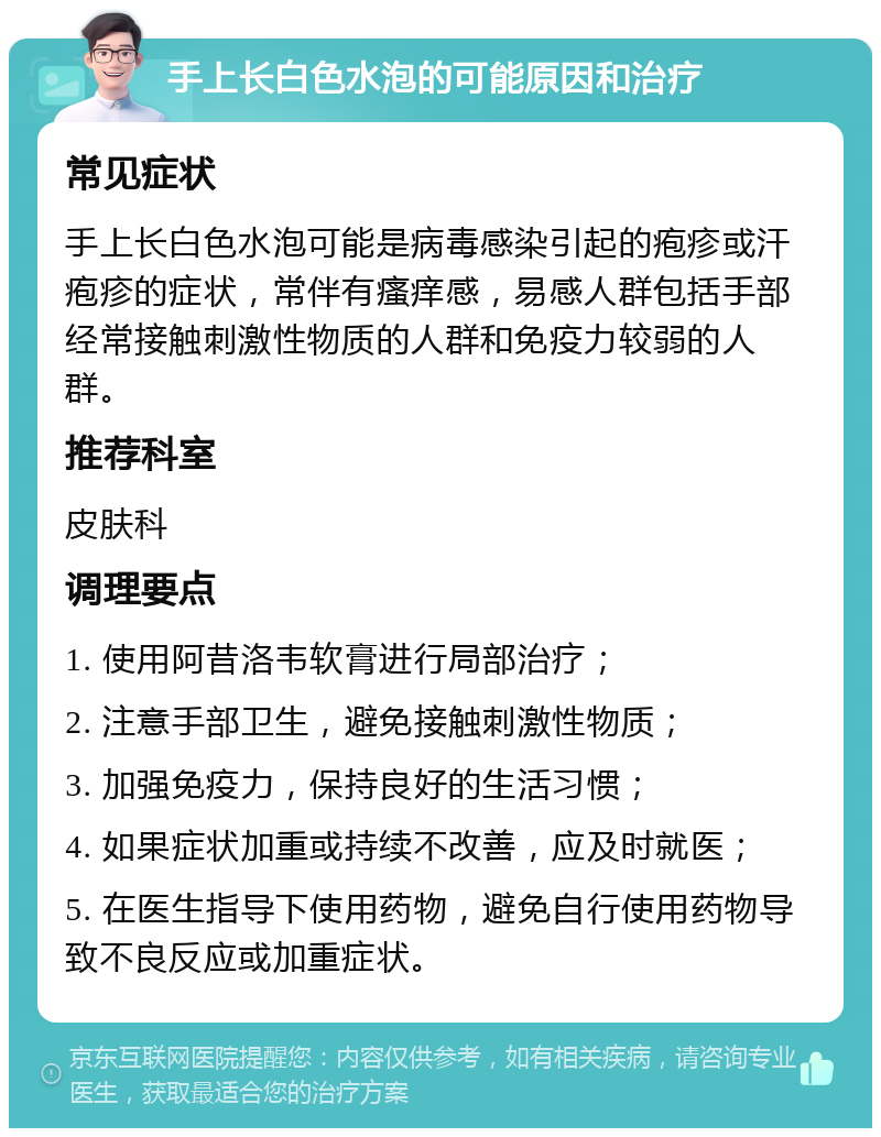 手上长白色水泡的可能原因和治疗 常见症状 手上长白色水泡可能是病毒感染引起的疱疹或汗疱疹的症状，常伴有瘙痒感，易感人群包括手部经常接触刺激性物质的人群和免疫力较弱的人群。 推荐科室 皮肤科 调理要点 1. 使用阿昔洛韦软膏进行局部治疗； 2. 注意手部卫生，避免接触刺激性物质； 3. 加强免疫力，保持良好的生活习惯； 4. 如果症状加重或持续不改善，应及时就医； 5. 在医生指导下使用药物，避免自行使用药物导致不良反应或加重症状。