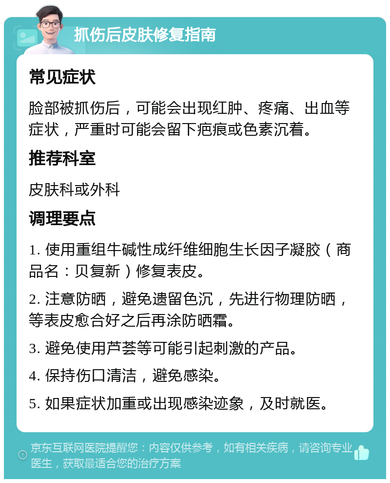 抓伤后皮肤修复指南 常见症状 脸部被抓伤后，可能会出现红肿、疼痛、出血等症状，严重时可能会留下疤痕或色素沉着。 推荐科室 皮肤科或外科 调理要点 1. 使用重组牛碱性成纤维细胞生长因子凝胶（商品名：贝复新）修复表皮。 2. 注意防晒，避免遗留色沉，先进行物理防晒，等表皮愈合好之后再涂防晒霜。 3. 避免使用芦荟等可能引起刺激的产品。 4. 保持伤口清洁，避免感染。 5. 如果症状加重或出现感染迹象，及时就医。