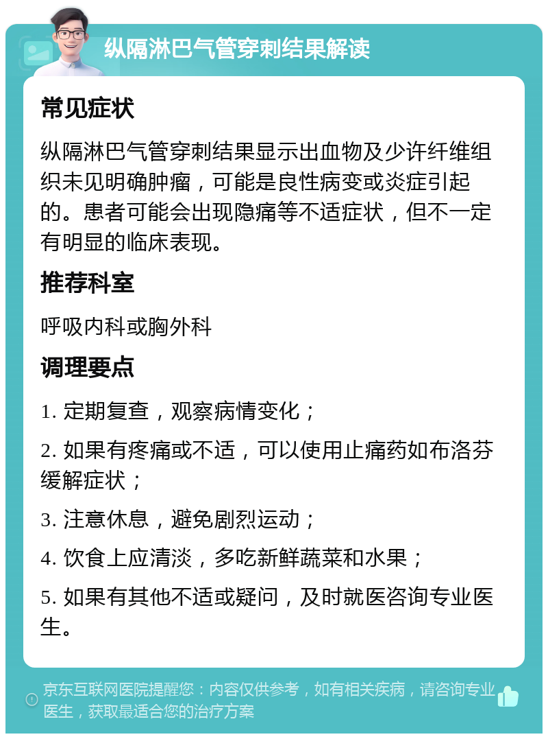 纵隔淋巴气管穿刺结果解读 常见症状 纵隔淋巴气管穿刺结果显示出血物及少许纤维组织未见明确肿瘤，可能是良性病变或炎症引起的。患者可能会出现隐痛等不适症状，但不一定有明显的临床表现。 推荐科室 呼吸内科或胸外科 调理要点 1. 定期复查，观察病情变化； 2. 如果有疼痛或不适，可以使用止痛药如布洛芬缓解症状； 3. 注意休息，避免剧烈运动； 4. 饮食上应清淡，多吃新鲜蔬菜和水果； 5. 如果有其他不适或疑问，及时就医咨询专业医生。