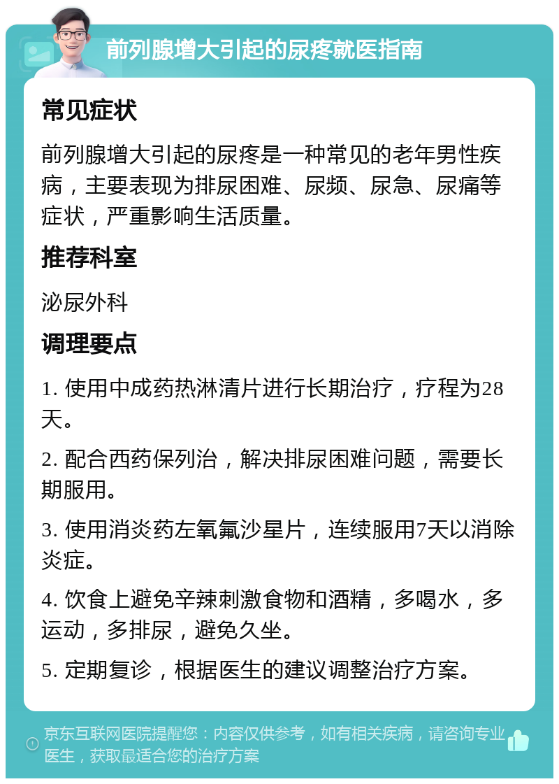 前列腺增大引起的尿疼就医指南 常见症状 前列腺增大引起的尿疼是一种常见的老年男性疾病，主要表现为排尿困难、尿频、尿急、尿痛等症状，严重影响生活质量。 推荐科室 泌尿外科 调理要点 1. 使用中成药热淋清片进行长期治疗，疗程为28天。 2. 配合西药保列治，解决排尿困难问题，需要长期服用。 3. 使用消炎药左氧氟沙星片，连续服用7天以消除炎症。 4. 饮食上避免辛辣刺激食物和酒精，多喝水，多运动，多排尿，避免久坐。 5. 定期复诊，根据医生的建议调整治疗方案。