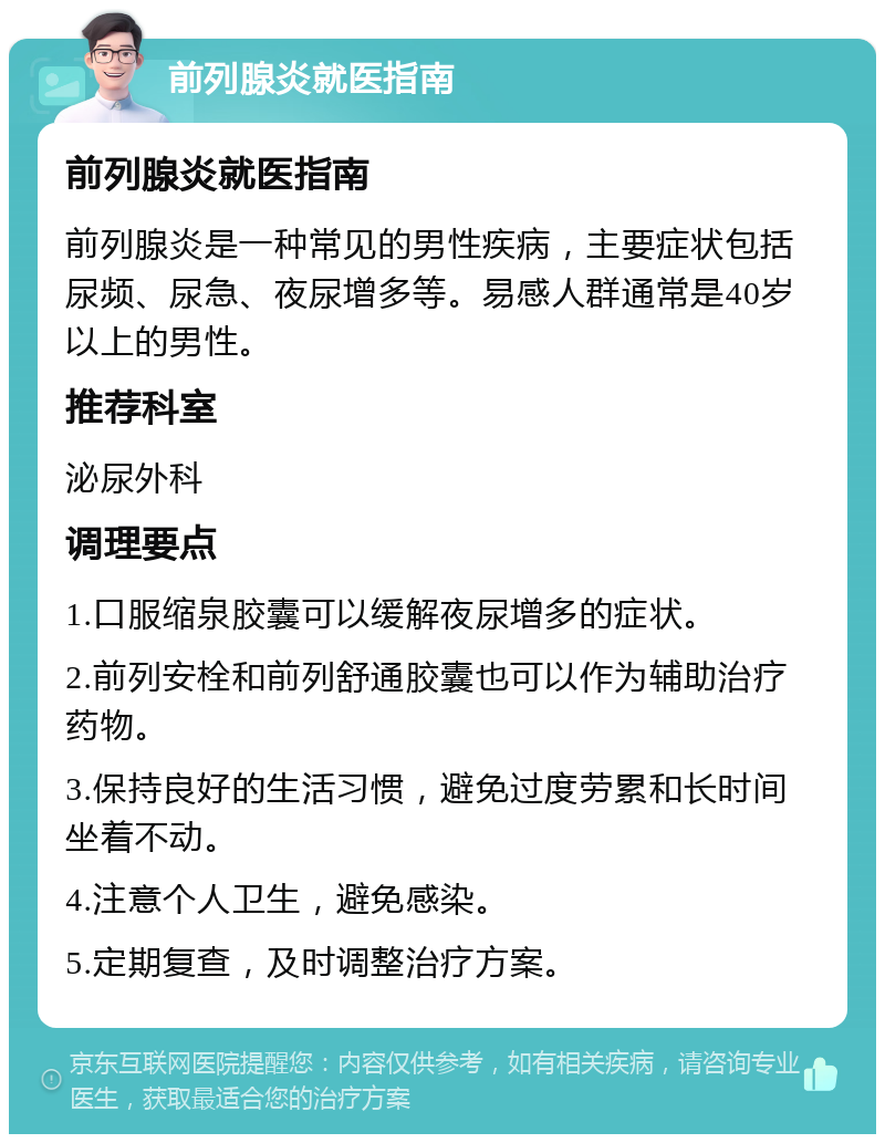 前列腺炎就医指南 前列腺炎就医指南 前列腺炎是一种常见的男性疾病，主要症状包括尿频、尿急、夜尿增多等。易感人群通常是40岁以上的男性。 推荐科室 泌尿外科 调理要点 1.口服缩泉胶囊可以缓解夜尿增多的症状。 2.前列安栓和前列舒通胶囊也可以作为辅助治疗药物。 3.保持良好的生活习惯，避免过度劳累和长时间坐着不动。 4.注意个人卫生，避免感染。 5.定期复查，及时调整治疗方案。