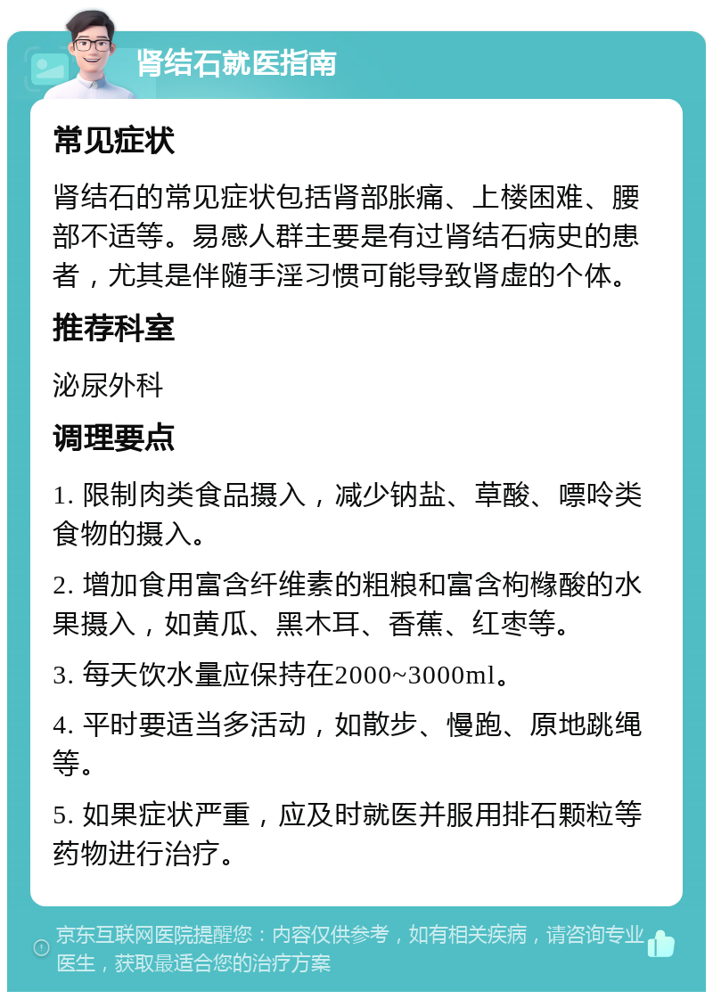 肾结石就医指南 常见症状 肾结石的常见症状包括肾部胀痛、上楼困难、腰部不适等。易感人群主要是有过肾结石病史的患者，尤其是伴随手淫习惯可能导致肾虚的个体。 推荐科室 泌尿外科 调理要点 1. 限制肉类食品摄入，减少钠盐、草酸、嘌呤类食物的摄入。 2. 增加食用富含纤维素的粗粮和富含枸橼酸的水果摄入，如黄瓜、黑木耳、香蕉、红枣等。 3. 每天饮水量应保持在2000~3000ml。 4. 平时要适当多活动，如散步、慢跑、原地跳绳等。 5. 如果症状严重，应及时就医并服用排石颗粒等药物进行治疗。