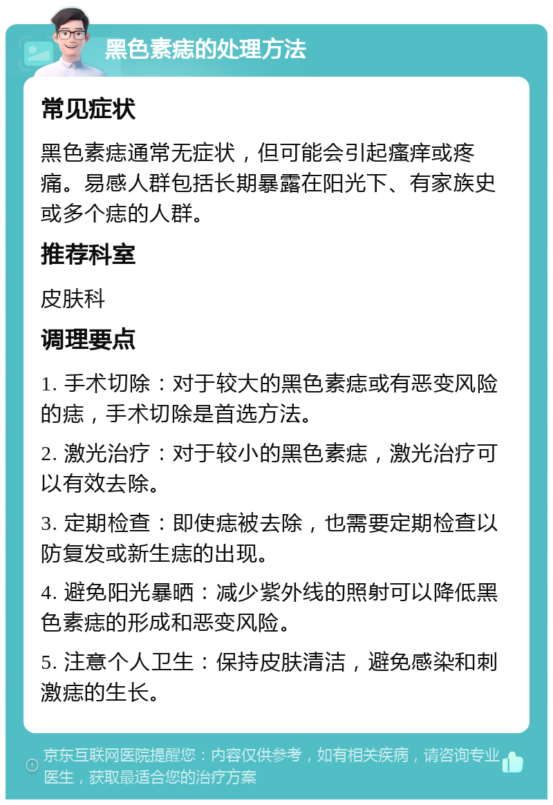 黑色素痣的处理方法 常见症状 黑色素痣通常无症状，但可能会引起瘙痒或疼痛。易感人群包括长期暴露在阳光下、有家族史或多个痣的人群。 推荐科室 皮肤科 调理要点 1. 手术切除：对于较大的黑色素痣或有恶变风险的痣，手术切除是首选方法。 2. 激光治疗：对于较小的黑色素痣，激光治疗可以有效去除。 3. 定期检查：即使痣被去除，也需要定期检查以防复发或新生痣的出现。 4. 避免阳光暴晒：减少紫外线的照射可以降低黑色素痣的形成和恶变风险。 5. 注意个人卫生：保持皮肤清洁，避免感染和刺激痣的生长。