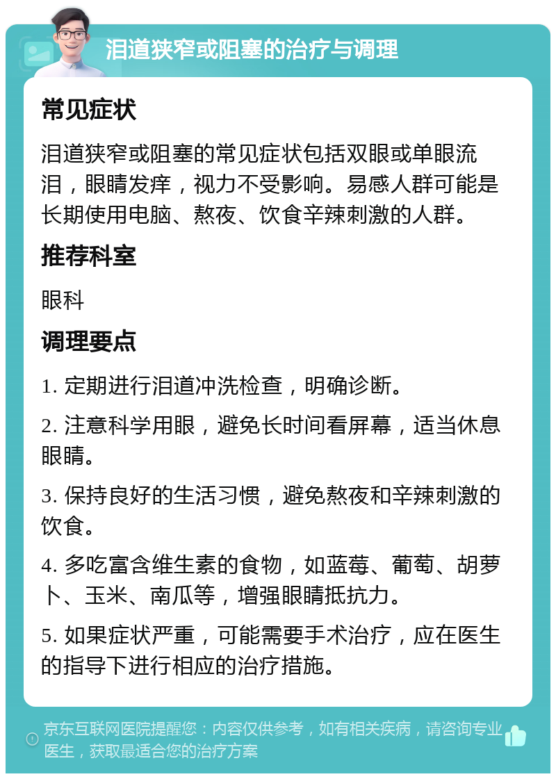 泪道狭窄或阻塞的治疗与调理 常见症状 泪道狭窄或阻塞的常见症状包括双眼或单眼流泪，眼睛发痒，视力不受影响。易感人群可能是长期使用电脑、熬夜、饮食辛辣刺激的人群。 推荐科室 眼科 调理要点 1. 定期进行泪道冲洗检查，明确诊断。 2. 注意科学用眼，避免长时间看屏幕，适当休息眼睛。 3. 保持良好的生活习惯，避免熬夜和辛辣刺激的饮食。 4. 多吃富含维生素的食物，如蓝莓、葡萄、胡萝卜、玉米、南瓜等，增强眼睛抵抗力。 5. 如果症状严重，可能需要手术治疗，应在医生的指导下进行相应的治疗措施。