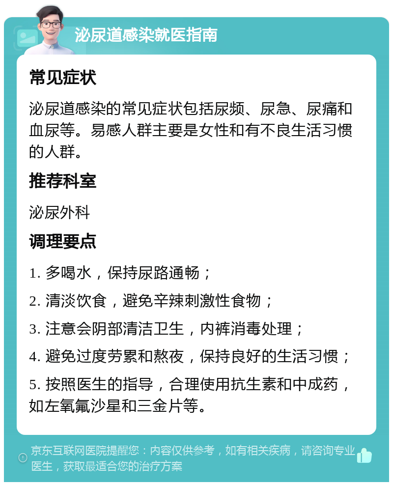 泌尿道感染就医指南 常见症状 泌尿道感染的常见症状包括尿频、尿急、尿痛和血尿等。易感人群主要是女性和有不良生活习惯的人群。 推荐科室 泌尿外科 调理要点 1. 多喝水，保持尿路通畅； 2. 清淡饮食，避免辛辣刺激性食物； 3. 注意会阴部清洁卫生，内裤消毒处理； 4. 避免过度劳累和熬夜，保持良好的生活习惯； 5. 按照医生的指导，合理使用抗生素和中成药，如左氧氟沙星和三金片等。