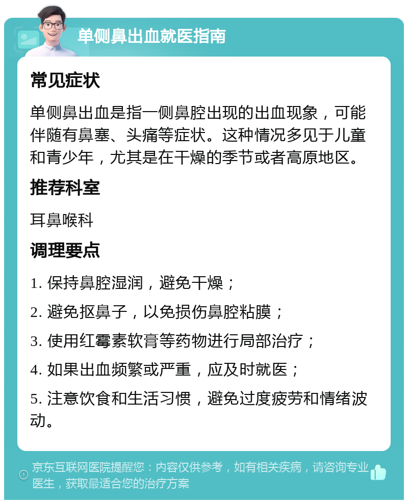 单侧鼻出血就医指南 常见症状 单侧鼻出血是指一侧鼻腔出现的出血现象，可能伴随有鼻塞、头痛等症状。这种情况多见于儿童和青少年，尤其是在干燥的季节或者高原地区。 推荐科室 耳鼻喉科 调理要点 1. 保持鼻腔湿润，避免干燥； 2. 避免抠鼻子，以免损伤鼻腔粘膜； 3. 使用红霉素软膏等药物进行局部治疗； 4. 如果出血频繁或严重，应及时就医； 5. 注意饮食和生活习惯，避免过度疲劳和情绪波动。