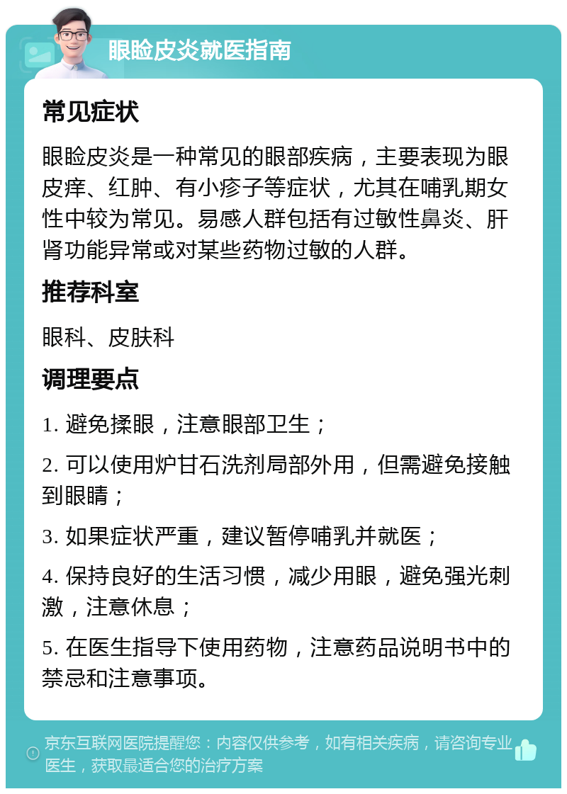 眼睑皮炎就医指南 常见症状 眼睑皮炎是一种常见的眼部疾病，主要表现为眼皮痒、红肿、有小疹子等症状，尤其在哺乳期女性中较为常见。易感人群包括有过敏性鼻炎、肝肾功能异常或对某些药物过敏的人群。 推荐科室 眼科、皮肤科 调理要点 1. 避免揉眼，注意眼部卫生； 2. 可以使用炉甘石洗剂局部外用，但需避免接触到眼睛； 3. 如果症状严重，建议暂停哺乳并就医； 4. 保持良好的生活习惯，减少用眼，避免强光刺激，注意休息； 5. 在医生指导下使用药物，注意药品说明书中的禁忌和注意事项。