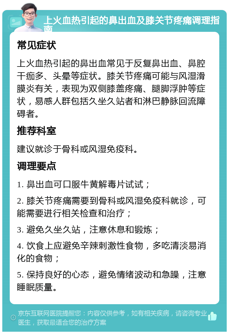 上火血热引起的鼻出血及膝关节疼痛调理指南 常见症状 上火血热引起的鼻出血常见于反复鼻出血、鼻腔干痂多、头晕等症状。膝关节疼痛可能与风湿滑膜炎有关，表现为双侧膝盖疼痛、腿脚浮肿等症状，易感人群包括久坐久站者和淋巴静脉回流障碍者。 推荐科室 建议就诊于骨科或风湿免疫科。 调理要点 1. 鼻出血可口服牛黄解毒片试试； 2. 膝关节疼痛需要到骨科或风湿免疫科就诊，可能需要进行相关检查和治疗； 3. 避免久坐久站，注意休息和锻炼； 4. 饮食上应避免辛辣刺激性食物，多吃清淡易消化的食物； 5. 保持良好的心态，避免情绪波动和急躁，注意睡眠质量。