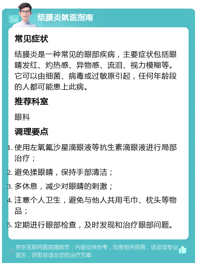 结膜炎就医指南 常见症状 结膜炎是一种常见的眼部疾病，主要症状包括眼睛发红、灼热感、异物感、流泪、视力模糊等。它可以由细菌、病毒或过敏原引起，任何年龄段的人都可能患上此病。 推荐科室 眼科 调理要点 使用左氧氟沙星滴眼液等抗生素滴眼液进行局部治疗； 避免揉眼睛，保持手部清洁； 多休息，减少对眼睛的刺激； 注意个人卫生，避免与他人共用毛巾、枕头等物品； 定期进行眼部检查，及时发现和治疗眼部问题。