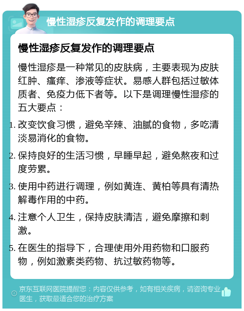 慢性湿疹反复发作的调理要点 慢性湿疹反复发作的调理要点 慢性湿疹是一种常见的皮肤病，主要表现为皮肤红肿、瘙痒、渗液等症状。易感人群包括过敏体质者、免疫力低下者等。以下是调理慢性湿疹的五大要点： 改变饮食习惯，避免辛辣、油腻的食物，多吃清淡易消化的食物。 保持良好的生活习惯，早睡早起，避免熬夜和过度劳累。 使用中药进行调理，例如黄连、黄柏等具有清热解毒作用的中药。 注意个人卫生，保持皮肤清洁，避免摩擦和刺激。 在医生的指导下，合理使用外用药物和口服药物，例如激素类药物、抗过敏药物等。