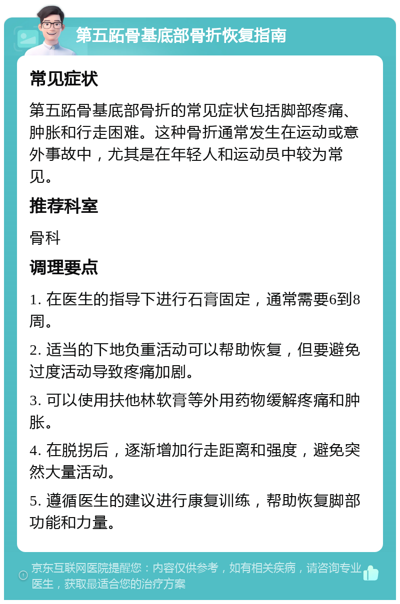 第五跖骨基底部骨折恢复指南 常见症状 第五跖骨基底部骨折的常见症状包括脚部疼痛、肿胀和行走困难。这种骨折通常发生在运动或意外事故中，尤其是在年轻人和运动员中较为常见。 推荐科室 骨科 调理要点 1. 在医生的指导下进行石膏固定，通常需要6到8周。 2. 适当的下地负重活动可以帮助恢复，但要避免过度活动导致疼痛加剧。 3. 可以使用扶他林软膏等外用药物缓解疼痛和肿胀。 4. 在脱拐后，逐渐增加行走距离和强度，避免突然大量活动。 5. 遵循医生的建议进行康复训练，帮助恢复脚部功能和力量。